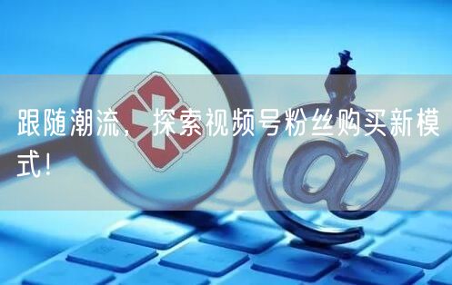 跟随潮流，探索视频号粉丝购买新模式！