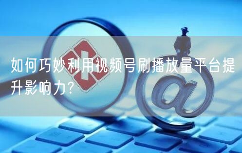 如何巧妙利用视频号刷播放量平台提升影响力？