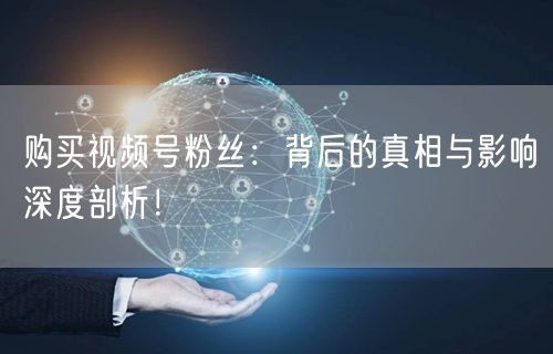 购买视频号粉丝：背后的真相与影响深度剖析！