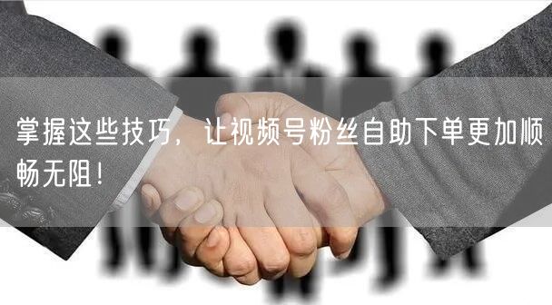 掌握这些技巧，让视频号粉丝自助下单更加顺畅无阻！