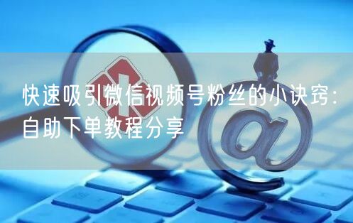 快速吸引微信视频号粉丝的小诀窍：自助下单教程分享