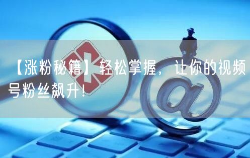 【涨粉秘籍】轻松掌握，让你的视频号粉丝飙